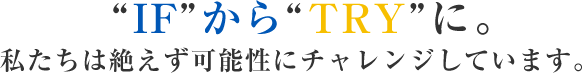 “IF”から“TRY”に。 私たちは絶えず可能性にチャレンジしています。